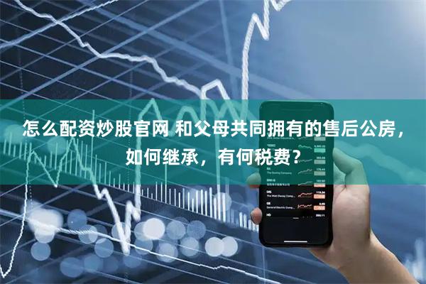 怎么配资炒股官网 和父母共同拥有的售后公房，如何继承，有何税费？