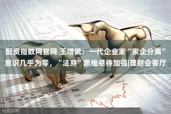 配资指数网官网 王增武：一代企业家“家企分离”意识几乎为零，“法商”思维亟待加强|理财会客厅