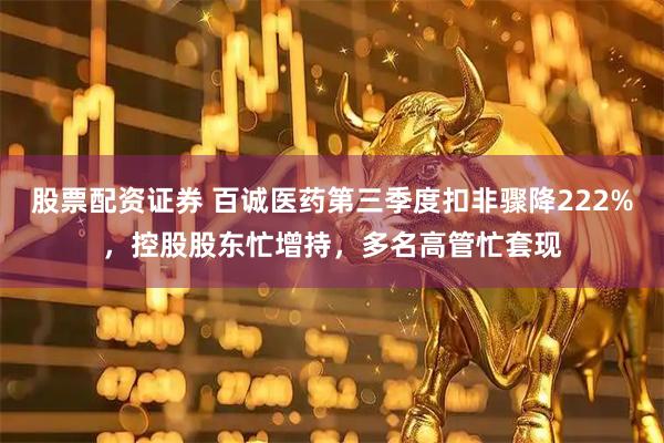 股票配资证券 百诚医药第三季度扣非骤降222%，控股股东忙增持，多名高管忙套现