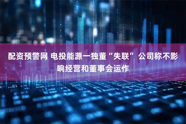 配资预警网 电投能源一独董“失联” 公司称不影响经营和董事会运作