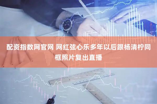 配资指数网官网 网红弦心乐多年以后跟杨清柠同框照片复出直播