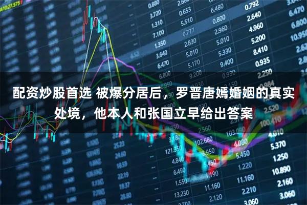 配资炒股首选 被爆分居后，罗晋唐嫣婚姻的真实处境，他本人和张国立早给出答案
