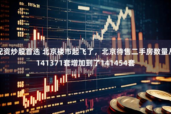 配资炒股首选 北京楼市起飞了，北京待售二手房数量从141371套增加到了141454套