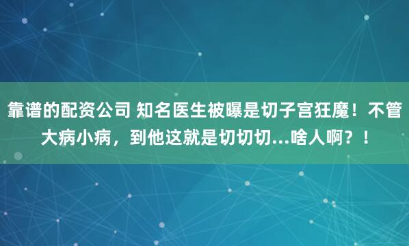 靠谱的配资公司 知名医生被曝是切子宫狂魔！不管大病小病，到他这就是切切切...啥人啊？！