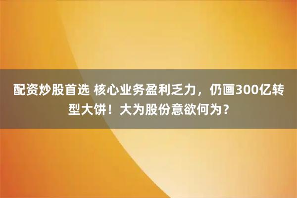 配资炒股首选 核心业务盈利乏力，仍画300亿转型大饼！大为股份意欲何为？