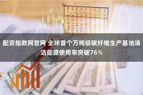 配资指数网官网 全球首个万吨级碳纤维生产基地清洁能源使用率突破76%