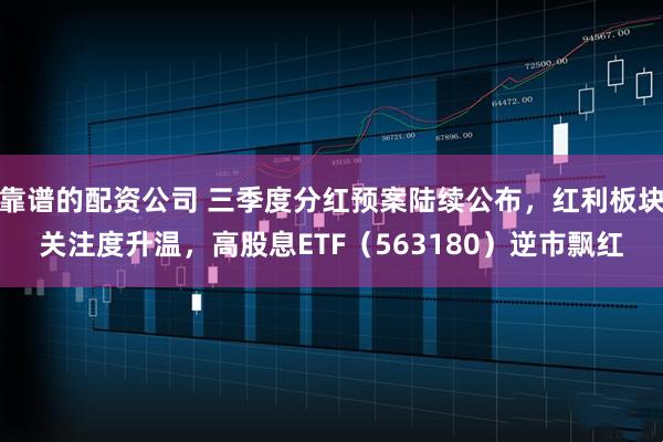 靠谱的配资公司 三季度分红预案陆续公布，红利板块关注度升温，高股息ETF（563180）逆市飘红