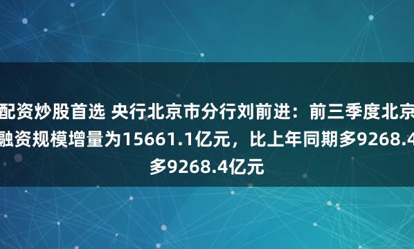 配资炒股首选 央行北京市分行刘前进：前三季度北京社会融资规模增量为15661.1亿元，比上年同期多9268.4亿元