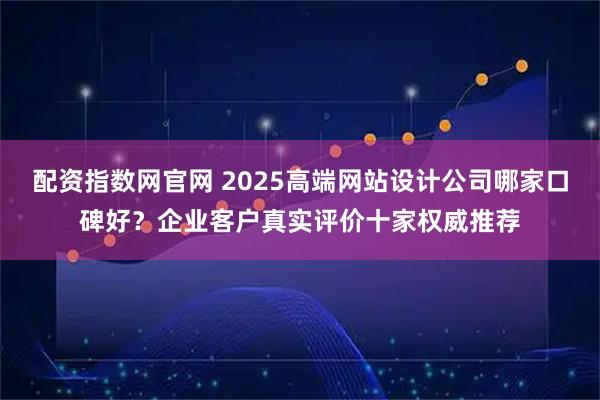 配资指数网官网 2025高端网站设计公司哪家口碑好？企业客户真实评价十家权威推荐