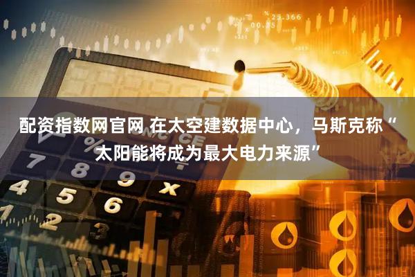 配资指数网官网 在太空建数据中心，马斯克称“太阳能将成为最大电力来源”