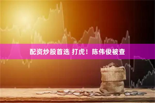 配资炒股首选 打虎！陈伟俊被查