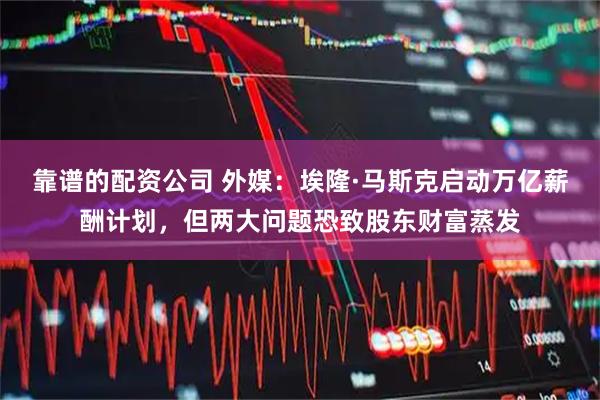 靠谱的配资公司 外媒：埃隆·马斯克启动万亿薪酬计划，但两大问题恐致股东财富蒸发