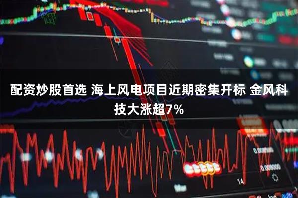 配资炒股首选 海上风电项目近期密集开标 金风科技大涨超7%