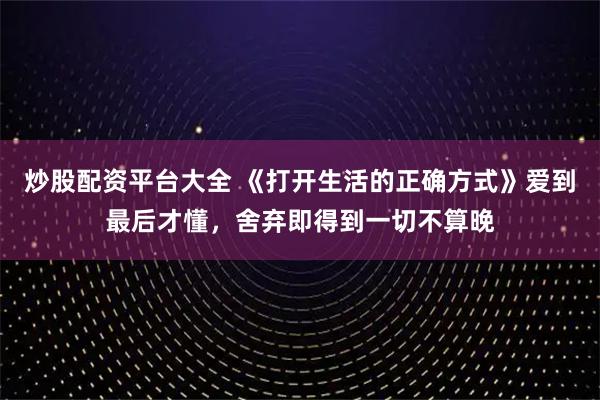 炒股配资平台大全 《打开生活的正确方式》爱到最后才懂，舍弃即得到一切不算晚
