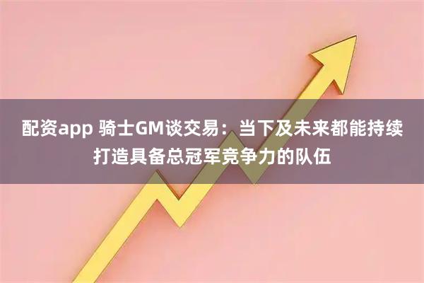 配资app 骑士GM谈交易：当下及未来都能持续打造具备总冠军竞争力的队伍