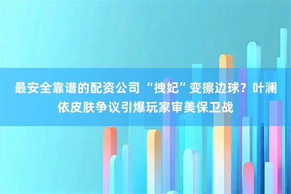 最安全靠谱的配资公司 “拽妃”变擦边球？叶澜依皮肤争议引爆玩家审美保卫战