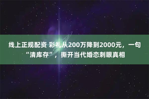 线上正规配资 彩礼从200万降到2000元，一句“清库存”，撕开当代婚恋刺眼真相