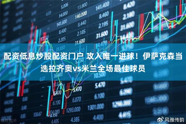 配资低息炒股配资门户 攻入唯一进球！伊萨克森当选拉齐奥vs米兰全场最佳球员