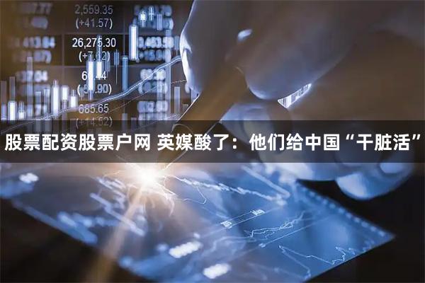 股票配资股票户网 英媒酸了：他们给中国“干脏活”