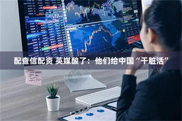 配查信配资 英媒酸了：他们给中国“干脏活”