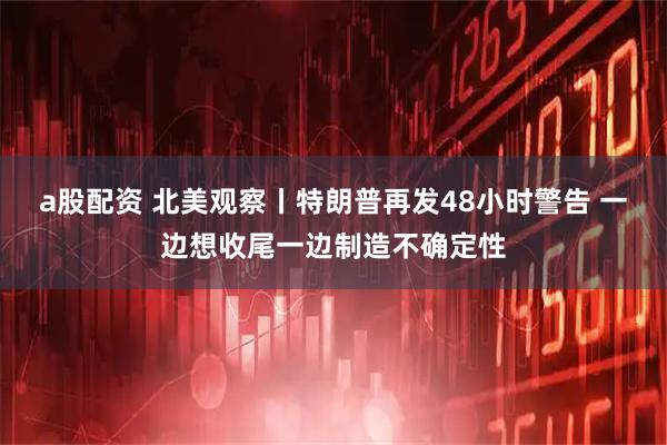 a股配资 北美观察丨特朗普再发48小时警告 一边想收尾一边制造不确定性