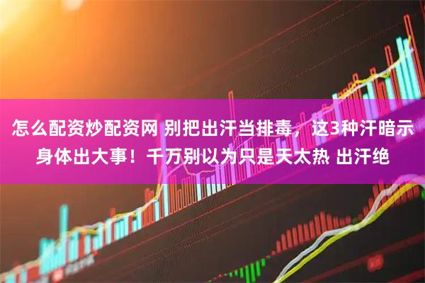 怎么配资炒配资网 别把出汗当排毒，这3种汗暗示身体出大事！千万别以为只是天太热 出汗绝