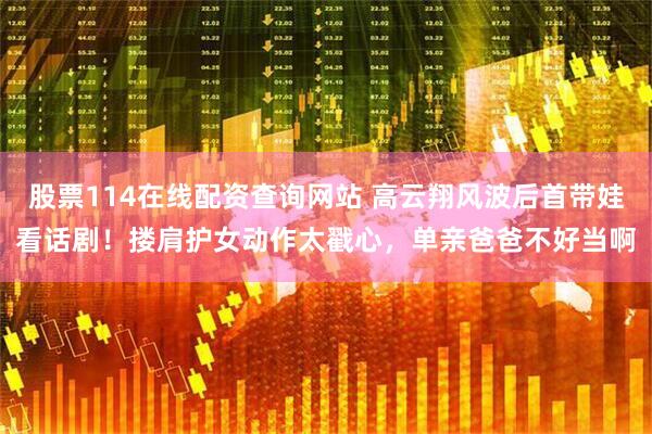 股票114在线配资查询网站 高云翔风波后首带娃看话剧！搂肩护女动作太戳心，单亲爸爸不好当啊