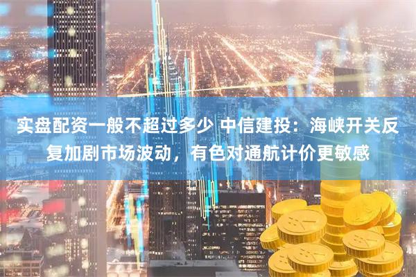 实盘配资一般不超过多少 中信建投：海峡开关反复加剧市场波动，有色对通航计价更敏感