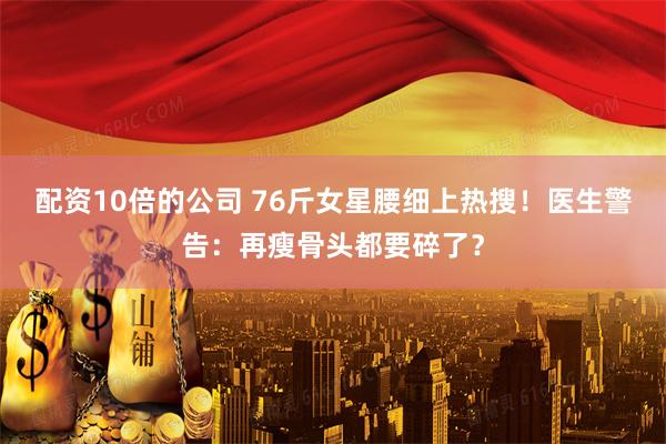 配资10倍的公司 76斤女星腰细上热搜！医生警告：再瘦骨头都要碎了？