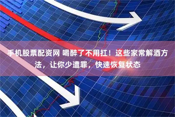 手机股票配资网 喝醉了不用扛！这些家常解酒方法，让你少遭罪，快速恢复状态