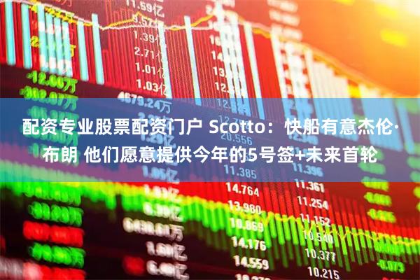 配资专业股票配资门户 Scotto：快船有意杰伦·布朗 他们愿意提供今年的5号签+未来首轮