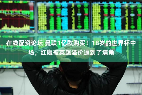 在线配资论坛 曼联1亿欧购买！18岁的世界杯中场，红魔被英超溢价逼到了墙角