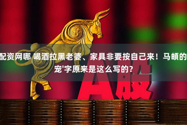配资网哪 喝酒拉黑老婆、家具非要按自己来！马頔的'宠'字原来是这么写的？
