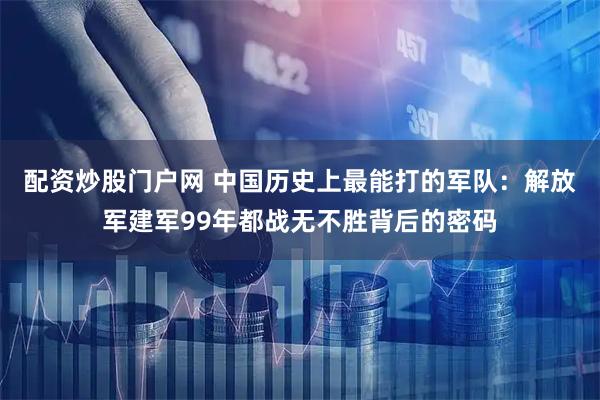 配资炒股门户网 中国历史上最能打的军队：解放军建军99年都战无不胜背后的密码