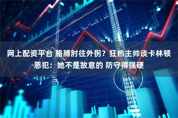 网上配资平台 胳膊肘往外拐？狂热主帅谈卡林顿恶犯：她不是故意的 防守得强硬