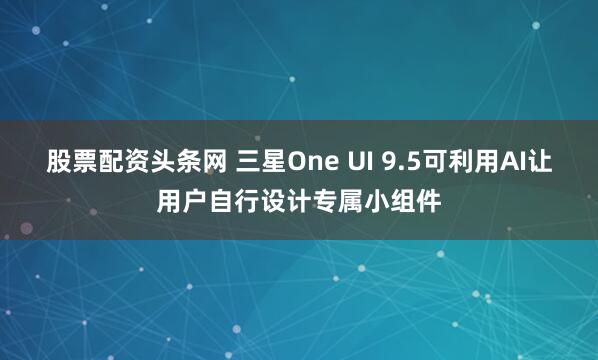 股票配资头条网 三星One UI 9.5可利用AI让用户自行设计专属小组件